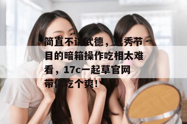 简直不讲武德，选秀节目的暗箱操作吃相太难看，17c一起草官网带你吃个爽！