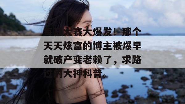 每日大赛大爆发！那个天天炫富的博主被爆早就破产变老赖了，求路过的大神科普。