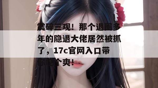 震碎三观！那个退圈多年的隐退大佬居然被抓了，17c官网入口带你吃个爽！