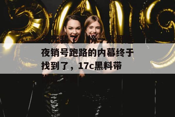 气死我了！榜一大哥连夜销号跑路的内幕终于找到了，17c黑料带你吃个爽！