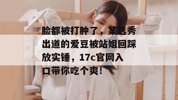 脸都被打肿了，某选秀出道的爱豆被站姐回踩放实锤，17c官网入口带你吃个爽！