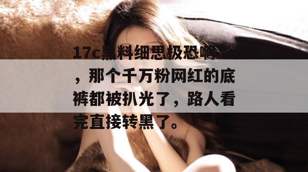 17c黑料细思极恐啊，那个千万粉网红的底裤都被扒光了，路人看完直接转黑了。
