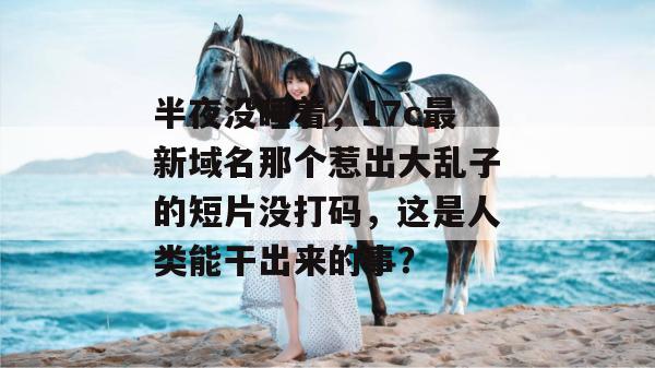 半夜没睡着，17c最新域名那个惹出大乱子的短片没打码，这是人类能干出来的事？