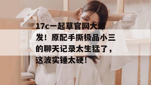 17c一起草官网大爆发！原配手撕极品小三的聊天记录太生猛了，这波实锤太硬！