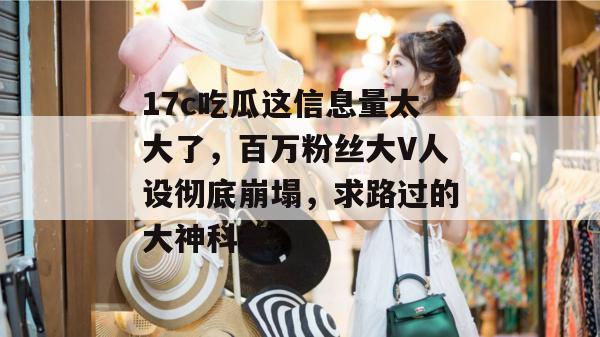 17c吃瓜这信息量太大了,百万粉丝大V人设彻底崩塌,求路过的大神科普。