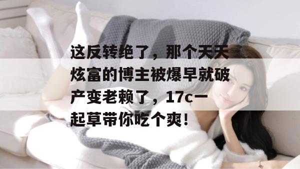 这反转绝了，那个天天炫富的博主被爆早就破产变老赖了，17c一起草带你吃个爽！