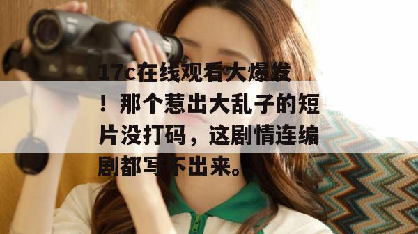 17c在线观看大爆发！那个惹出大乱子的短片没打码，这剧情连编剧都写不出来。