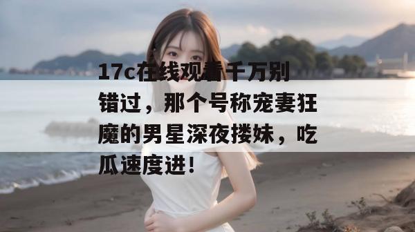 17c在线观看千万别错过，那个号称宠妻狂魔的男星深夜搂妹，吃瓜速度进！