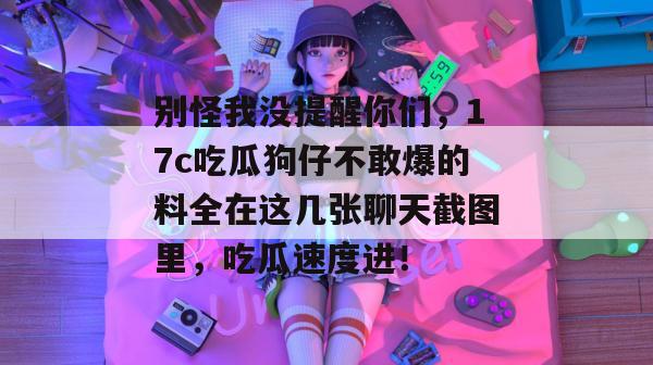 别怪我没提醒你们，17c吃瓜狗仔不敢爆的料全在这几张聊天截图里，吃瓜速度进！