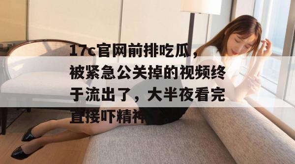 17c官网前排吃瓜，被紧急公关掉的视频终于流出了，大半夜看完直接吓精神了。
