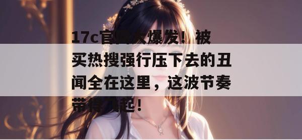 17c官网大爆发！被买热搜强行压下去的丑闻全在这里，这波节奏带得飞起！