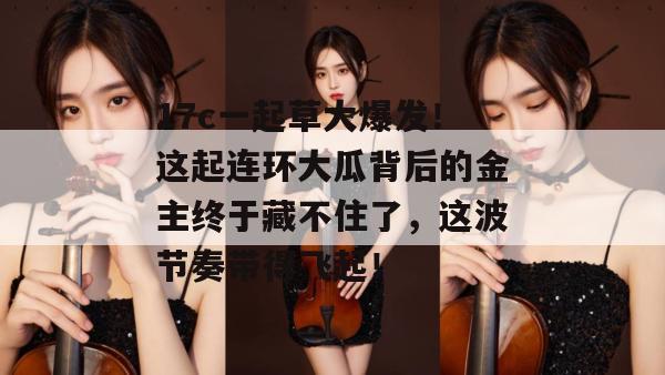 17c一起草大爆发！这起连环大瓜背后的金主终于藏不住了，这波节奏带得飞起！