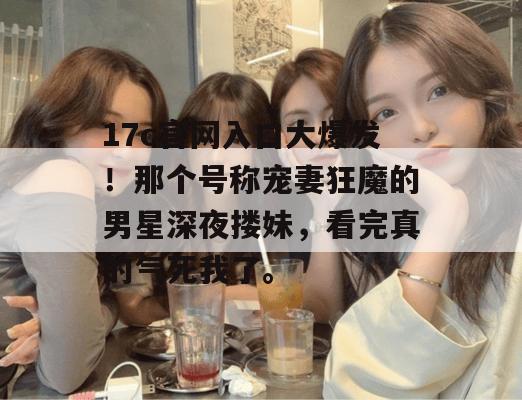 17c官网入口大爆发！那个号称宠妻狂魔的男星深夜搂妹，看完真的气死我了。