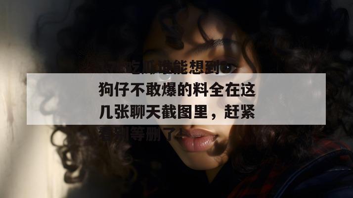 17c吃瓜谁能想到？狗仔不敢爆的料全在这几张聊天截图里，赶紧看别等删了！
