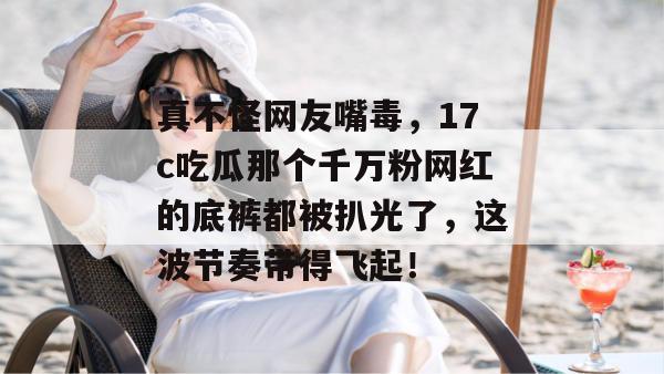 真不怪网友嘴毒，17c吃瓜那个千万粉网红的底裤都被扒光了，这波节奏带得飞起！