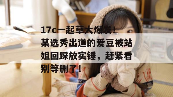 17c一起草大爆发！某选秀出道的爱豆被站姐回踩放实锤，赶紧看别等删了！