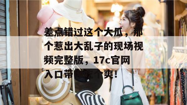 差点错过这个大瓜，那个惹出大乱子的现场视频完整版，17c官网入口带你吃个爽！