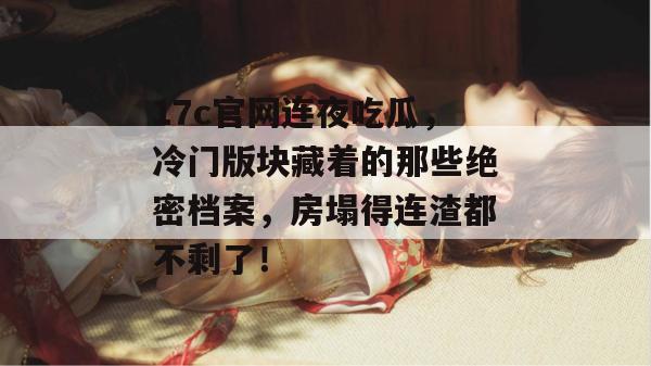 17c官网连夜吃瓜，冷门版块藏着的那些绝密档案，房塌得连渣都不剩了！