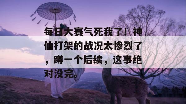 每日大赛气死我了！神仙打架的战况太惨烈了，蹲一个后续，这事绝对没完。