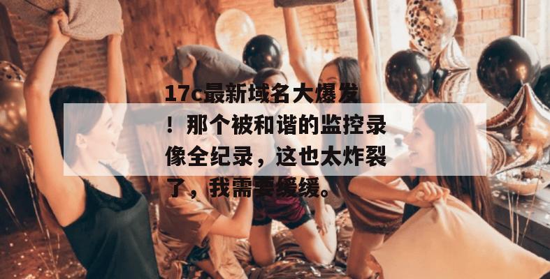 17c最新域名大爆发！那个被和谐的监控录像全纪录，这也太炸裂了，我需要缓缓。