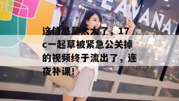 这信息量太大了，17c一起草被紧急公关掉的视频终于流出了，连夜补课！