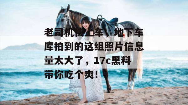 老司机快上车，地下车库拍到的这组照片信息量太大了，17c黑料带你吃个爽！