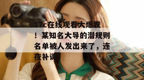 17c在线观看大爆发！某知名大导的潜规则名单被人发出来了，连夜补课！