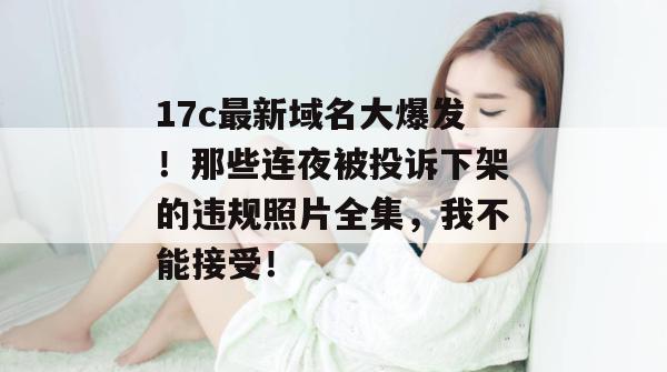 17c最新域名大爆发！那些连夜被投诉下架的违规照片全集，我不能接受！