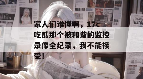 家人们谁懂啊，17c吃瓜那个被和谐的监控录像全纪录，我不能接受！