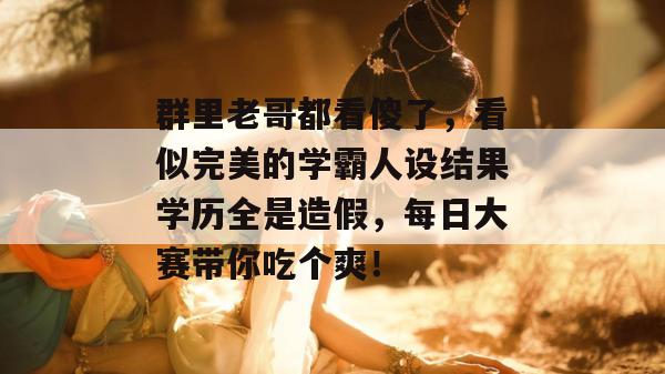群里老哥都看傻了，看似完美的学霸人设结果学历全是造假，每日大赛带你吃个爽！