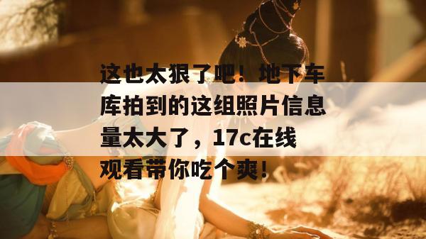 这也太狠了吧！地下车库拍到的这组照片信息量太大了，17c在线观看带你吃个爽！