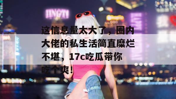 这信息量太大了，圈内大佬的私生活简直糜烂不堪，17c吃瓜带你吃个爽！