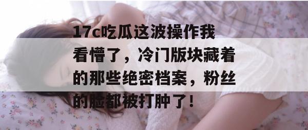 17c吃瓜这波操作我看懵了，冷门版块藏着的那些绝密档案，粉丝的脸都被打肿了！