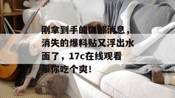 刚拿到手的内部消息，消失的爆料贴又浮出水面了，17c在线观看带你吃个爽！