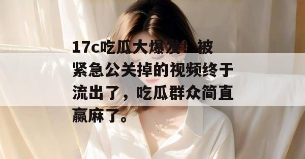 17c吃瓜大爆发！被紧急公关掉的视频终于流出了，吃瓜群众简直赢麻了。