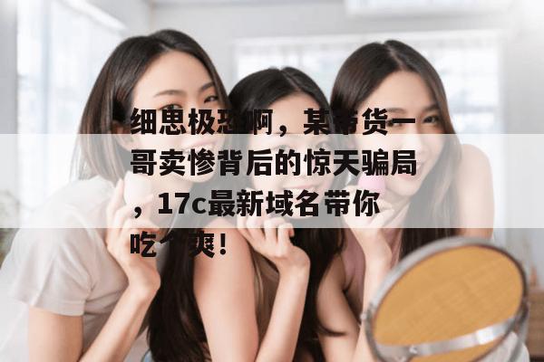 细思极恐啊，某带货一哥卖惨背后的惊天骗局，17c最新域名带你吃个爽！