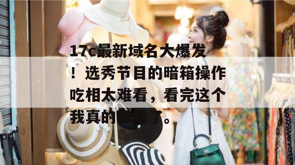 17c最新域名大爆发！选秀节目的暗箱操作吃相太难看，看完这个我真的恐婚了。