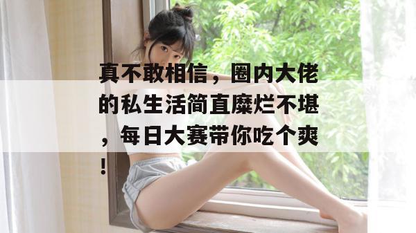 真不敢相信，圈内大佬的私生活简直糜烂不堪，每日大赛带你吃个爽！