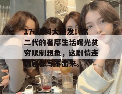 17c黑料大爆发！富二代的奢靡生活曝光贫穷限制想象，这剧情连编剧都写不出来。