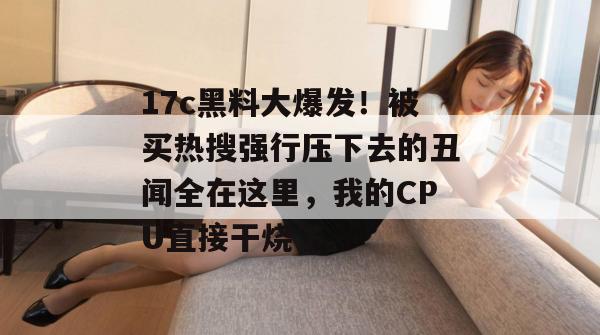 17c黑料大爆发！被买热搜强行压下去的丑闻全在这里，我的CPU直接干烧了。
