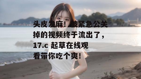 头皮发麻！被紧急公关掉的视频终于流出了，17.c 起草在线观看带你吃个爽！