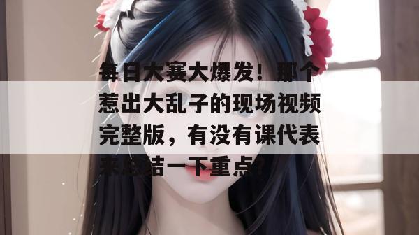 每日大赛大爆发！那个惹出大乱子的现场视频完整版，有没有课代表来总结一下重点？