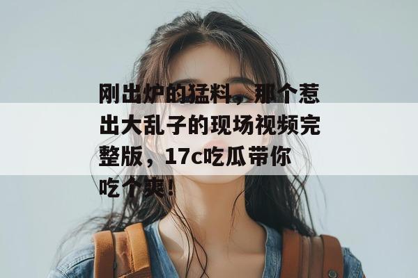刚出炉的猛料，那个惹出大乱子的现场视频完整版，17c吃瓜带你吃个爽！