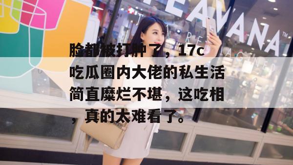 脸都被打肿了，17c吃瓜圈内大佬的私生活简直糜烂不堪，这吃相，真的太难看了。