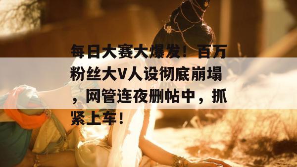 每日大赛大爆发！百万粉丝大V人设彻底崩塌，网管连夜删帖中，抓紧上车！
