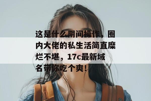 这是什么阴间操作，圈内大佬的私生活简直糜烂不堪，17c最新域名带你吃个爽！