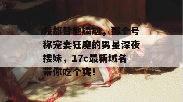 我都替他尴尬，那个号称宠妻狂魔的男星深夜搂妹，17c最新域名带你吃个爽！