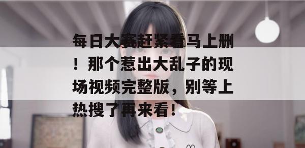 每日大赛赶紧看马上删！那个惹出大乱子的现场视频完整版，别等上热搜了再来看！