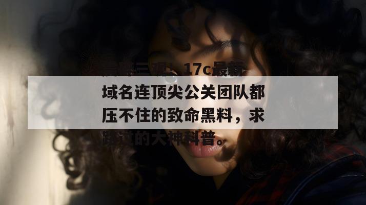 震碎三观！17c最新域名连顶尖公关团队都压不住的致命黑料，求路过的大神科普。
