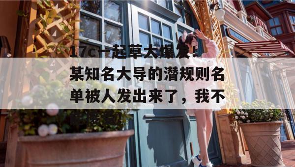 17c一起草大爆发！某知名大导的潜规则名单被人发出来了，我不能接受！